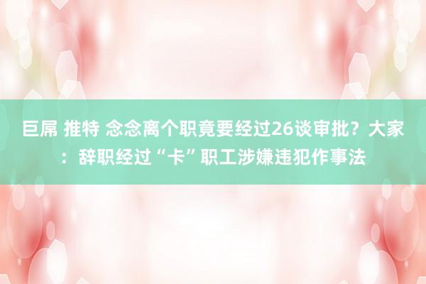 巨屌 推特 念念离个职竟要经过26谈审批？大家：辞职经过“卡”职工涉嫌违犯作事法