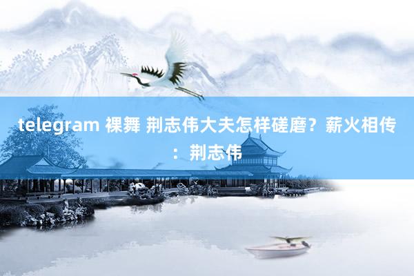 telegram 裸舞 荆志伟大夫怎样磋磨？薪火相传：荆志伟