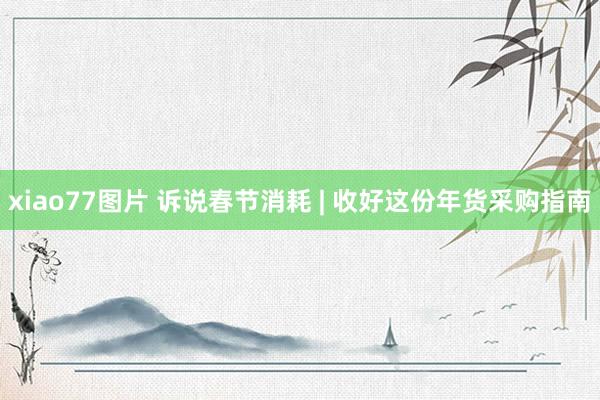 xiao77图片 诉说春节消耗 | 收好这份年货采购指南