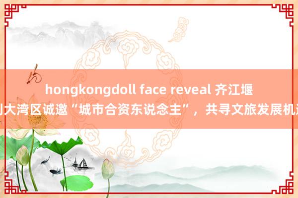 hongkongdoll face reveal 齐江堰到大湾区诚邀“城市合资东说念主”，共寻文旅发展机遇