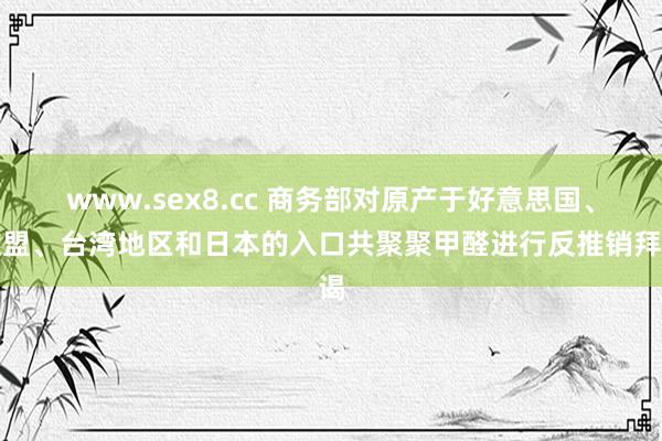 www.sex8.cc 商务部对原产于好意思国、欧盟、台湾地区和日本的入口共聚聚甲醛进行反推销拜谒