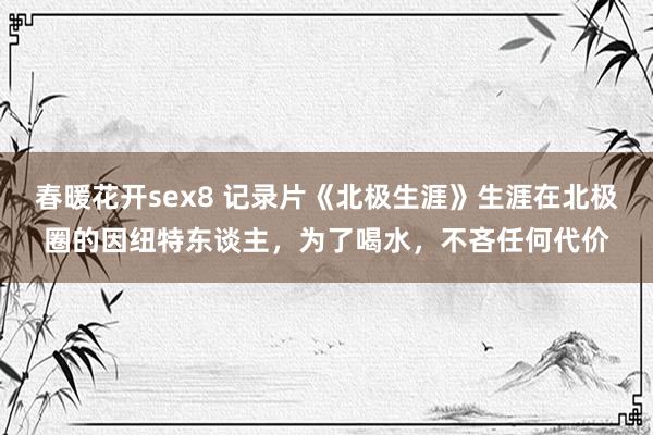 春暖花开sex8 记录片《北极生涯》生涯在北极圈的因纽特东谈主，为了喝水，不吝任何代价