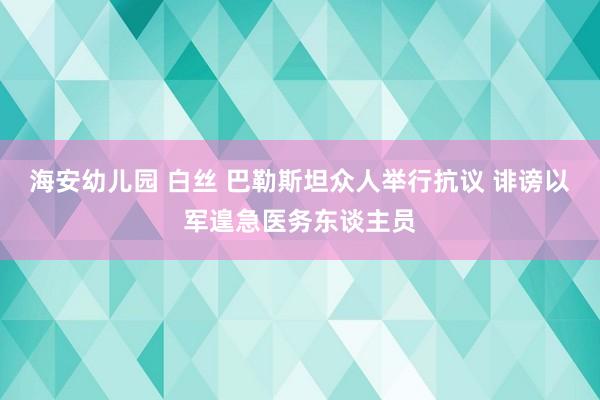 海安幼儿园 白丝 巴勒斯坦众人举行抗议 诽谤以军遑急医务东谈主员