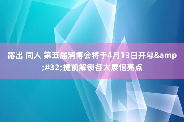 露出 同人 第五届消博会将于4月13日开幕&#32;提前解锁各大展馆亮点