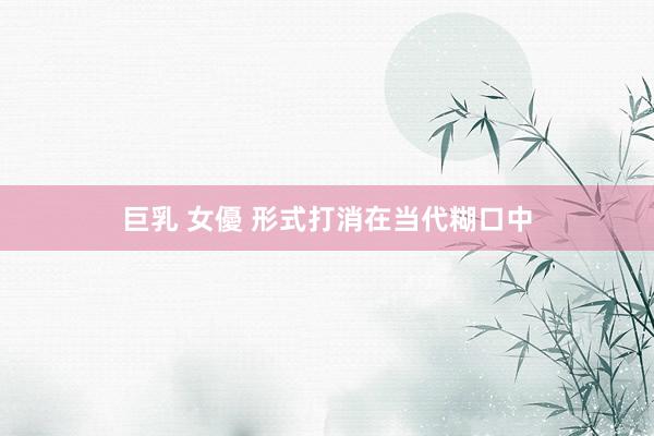 巨乳 女優 形式打消在当代糊口中