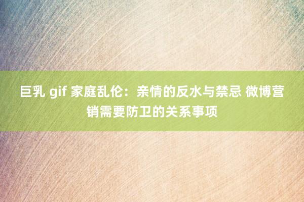 巨乳 gif 家庭乱伦：亲情的反水与禁忌 微博营销需要防卫的关系事项