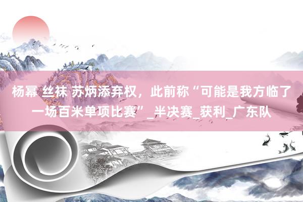 杨幂 丝袜 苏炳添弃权，此前称“可能是我方临了一场百米单项比赛”_半决赛_获利_广东队