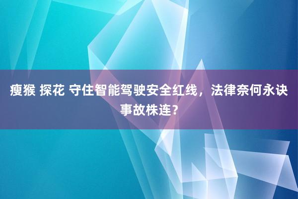瘦猴 探花 守住智能驾驶安全红线，法律奈何永诀事故株连？