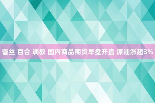 蕾丝 百合 调教 国内商品期货早盘开盘 原油涨超3%
