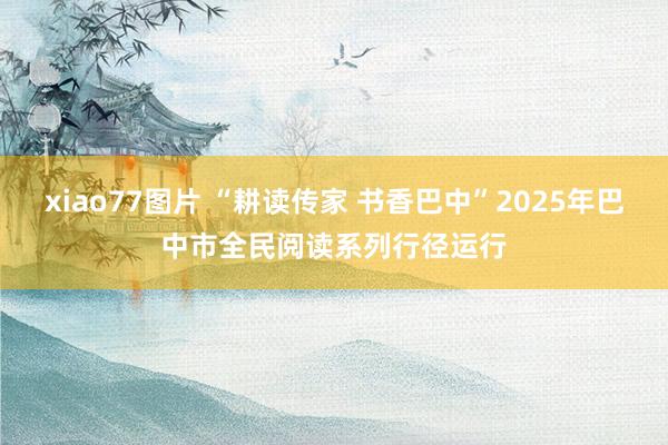 xiao77图片 “耕读传家 书香巴中”2025年巴中市全民阅读系列行径运行